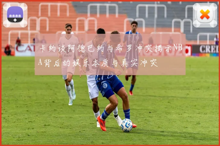 卡约谈阿德巴约与希罗冲突揭示NBA背后的娱乐本质与真实冲突