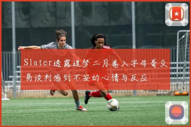 Slater透露追梦二月卷入字母哥交易谈判感到不安的心情与反应