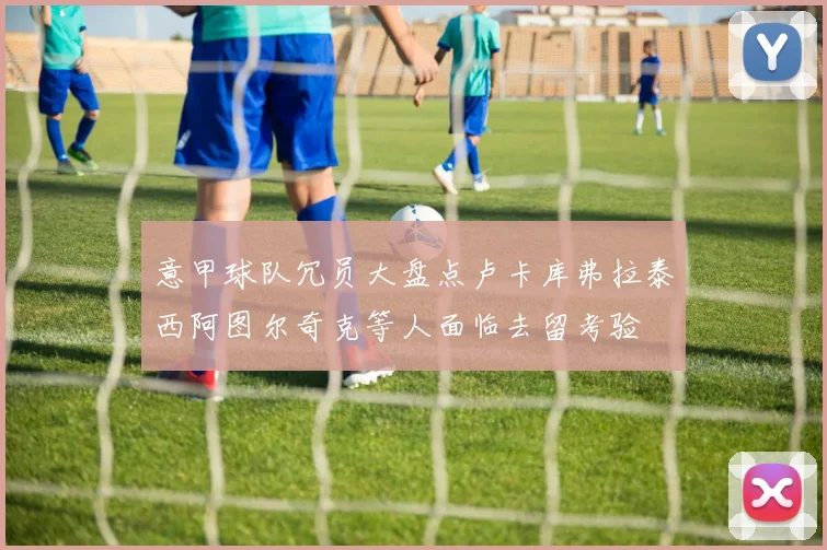意甲球队冗员大盘点卢卡库弗拉泰西阿图尔奇克等人面临去留考验