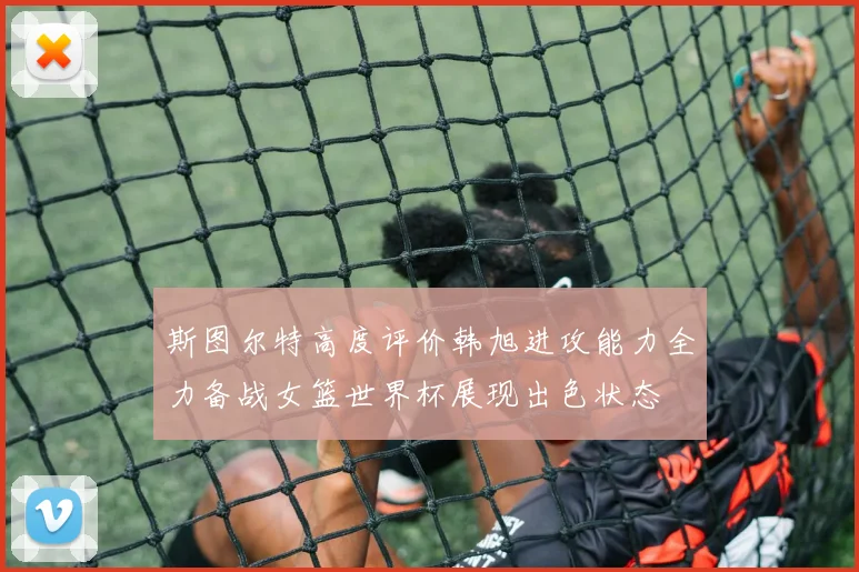 斯图尔特高度评价韩旭进攻能力全力备战女篮世界杯展现出色状态