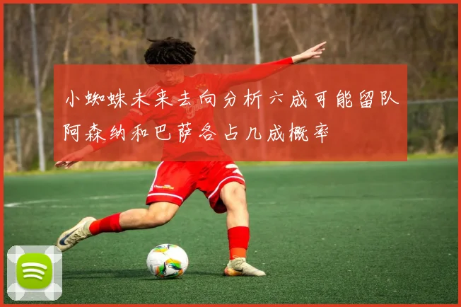 小蜘蛛未来去向分析六成可能留队阿森纳和巴萨各占几成概率