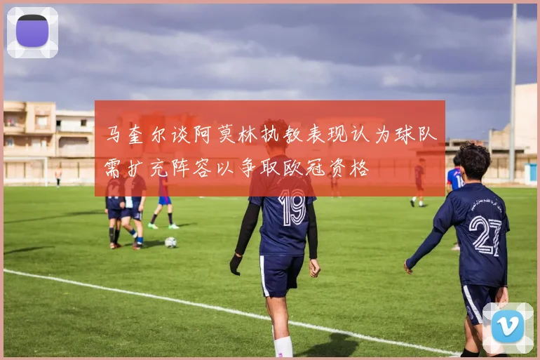 马奎尔谈阿莫林执教表现认为球队需扩充阵容以争取欧冠资格