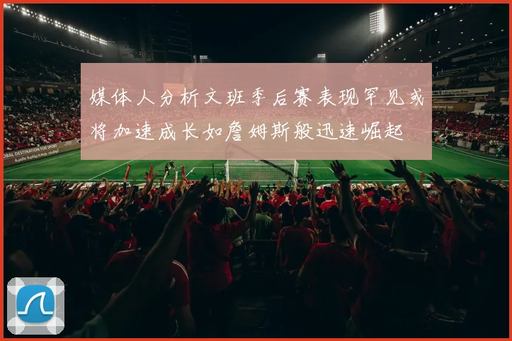 媒体人分析文班季后赛表现罕见或将加速成长如詹姆斯般迅速崛起