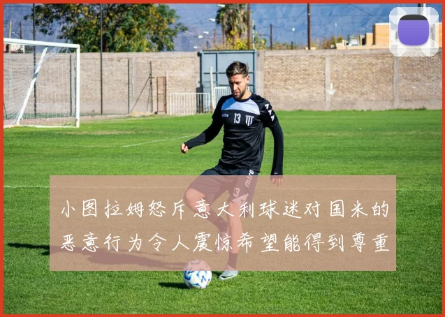 小图拉姆怒斥意大利球迷对国米的恶意行为令人震惊希望能得到尊重与支持
