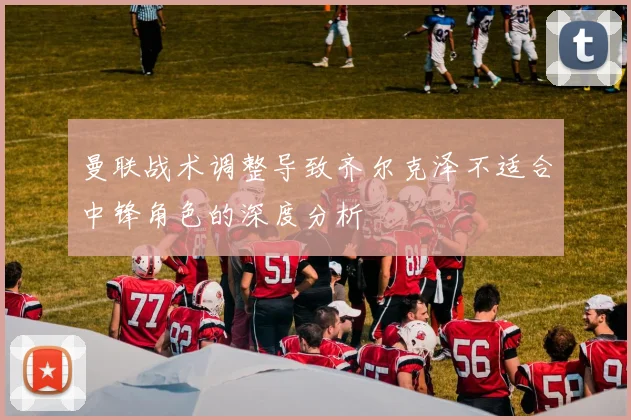 曼联战术调整导致齐尔克泽不适合中锋角色的深度分析