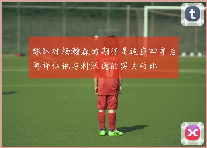 球队对杨瀚森的期待是适应四年后再评估他与科沃德的实力对比
