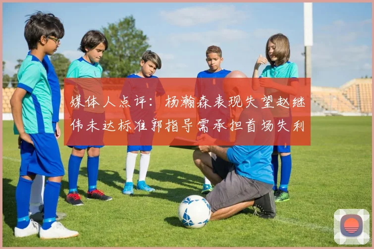 媒体人点评：杨瀚森表现失望赵继伟未达标准郭指导需承担首场失利责任
