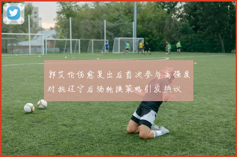 郭艾伦伤愈复出后首次参与高强度对抗辽宁后场轮换策略引发热议