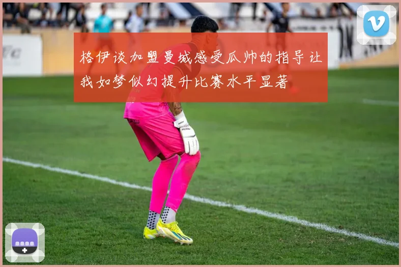 格伊谈加盟曼城感受瓜帅的指导让我如梦似幻提升比赛水平显著