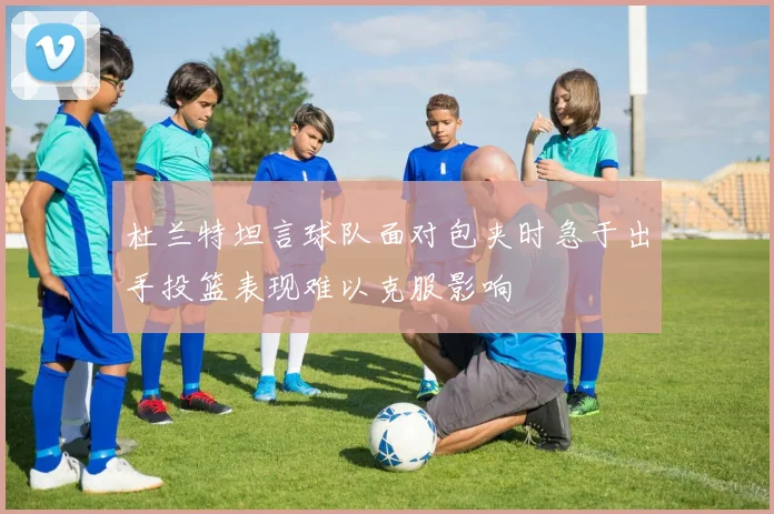 杜兰特坦言球队面对包夹时急于出手投篮表现难以克服影响