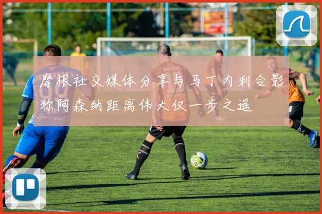 摩根社交媒体分享与马丁内利合影称阿森纳距离伟大仅一步之遥