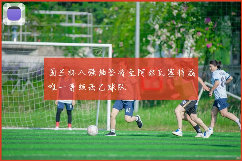 国王杯八强抽签将至阿尔瓦塞特成唯一晋级西乙球队