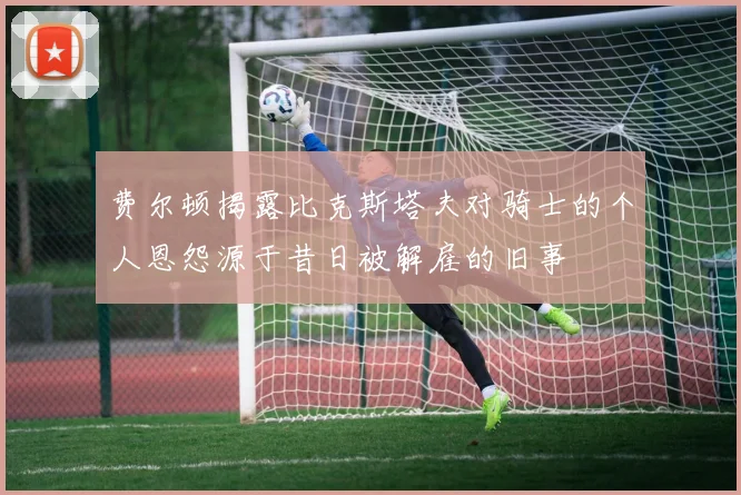 费尔顿揭露比克斯塔夫对骑士的个人恩怨源于昔日被解雇的旧事