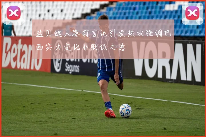 盐贝健人赛前言论引发热议强调巴西实力变化非贬低之意