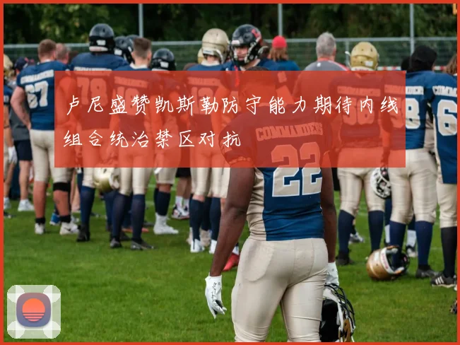 卢尼盛赞凯斯勒防守能力期待内线组合统治禁区对抗