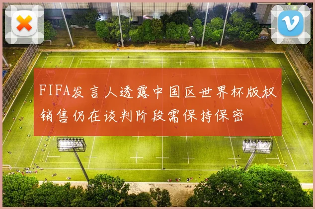 FIFA发言人透露中国区世界杯版权销售仍在谈判阶段需保持保密