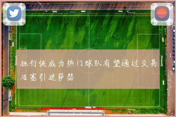 独行侠成为热门球队有望通过交易活塞引进萨瑟