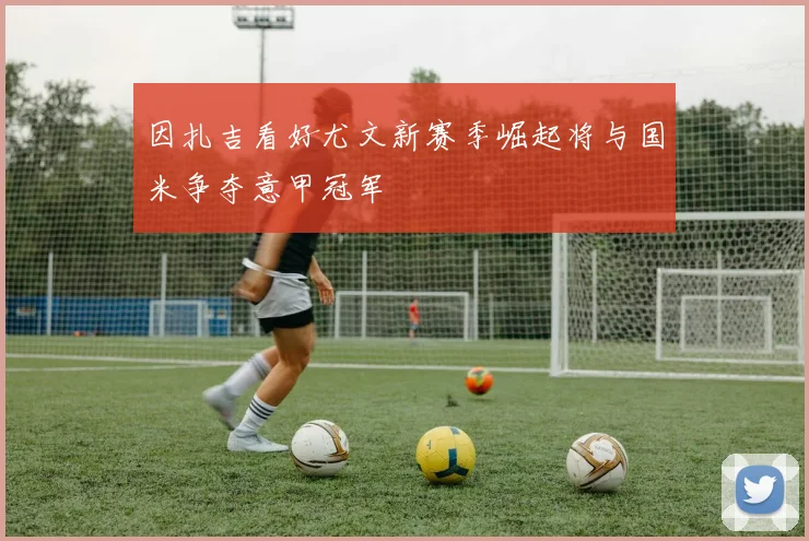 因扎吉看好尤文新赛季崛起将与国米争夺意甲冠军