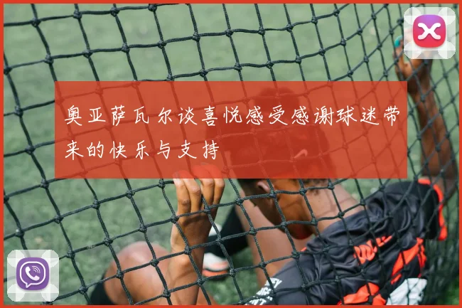 奥亚萨瓦尔谈喜悦感受感谢球迷带来的快乐与支持