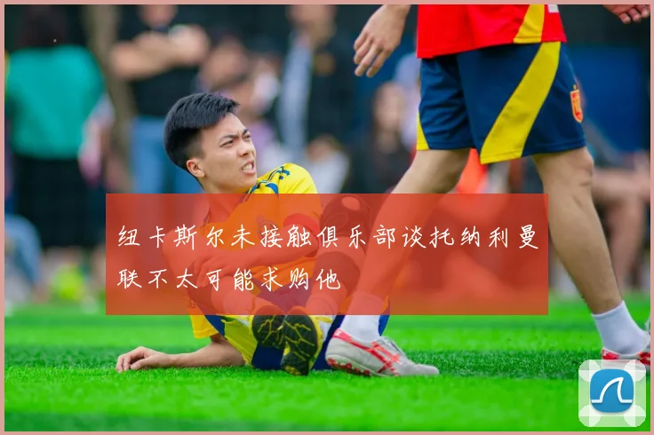纽卡斯尔未接触俱乐部谈托纳利曼联不太可能求购他