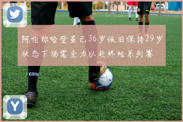 阿伦称哈登虽已36岁依旧保持29岁状态下场需全力以赴终结系列赛