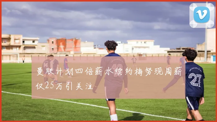 曼联计划四倍薪水续约梅努现周薪仅25万引关注