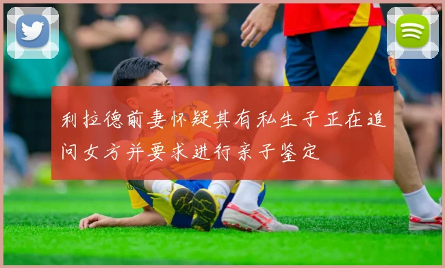 利拉德前妻怀疑其有私生子正在追问女方并要求进行亲子鉴定