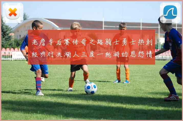 老詹季后赛传奇之路骑士勇士热刺经典对决湖人三度一轮游的恩怨情仇