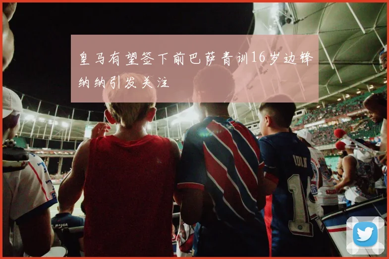 皇马有望签下前巴萨青训16岁边锋纳纳引发关注