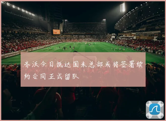 齐沃今日抵达国米总部或将签署续约合同正式留队